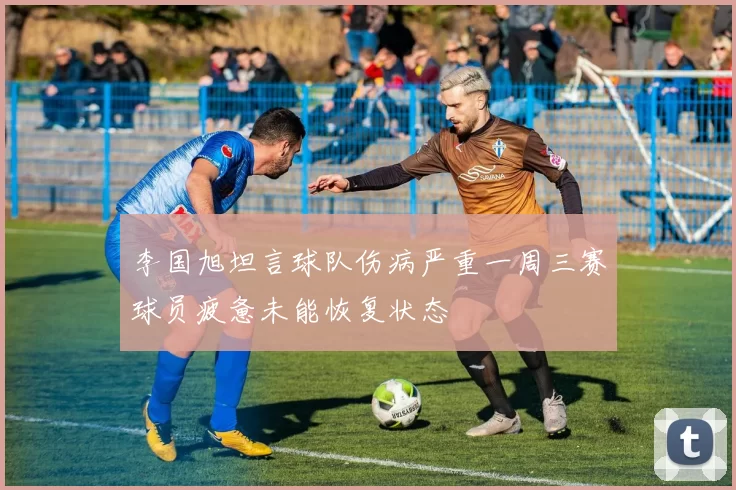 李国旭坦言球队伤病严重一周三赛球员疲惫未能恢复状态
