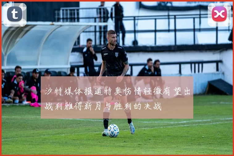 沙特媒体报道特奥伤情轻微有望出战利雅得新月与胜利的决战