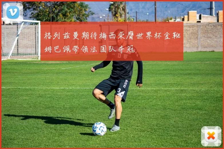 格列兹曼期待梅西荣膺世界杯金靴姆巴佩带领法国队夺冠