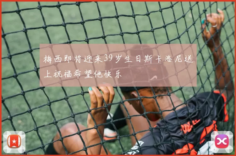 梅西即将迎来39岁生日斯卡洛尼送上祝福希望他快乐