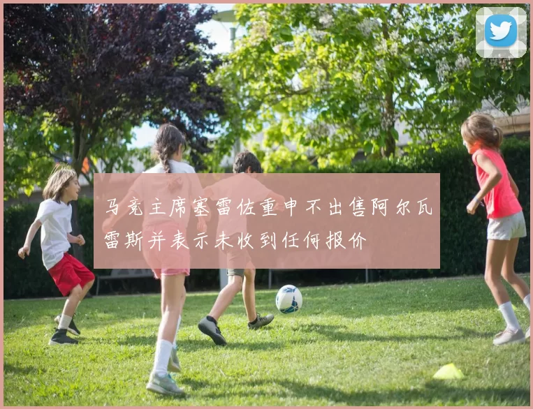 马竞主席塞雷佐重申不出售阿尔瓦雷斯并表示未收到任何报价