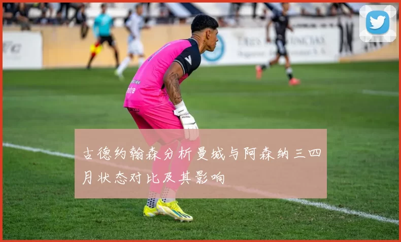 古德约翰森分析曼城与阿森纳三四月状态对比及其影响
