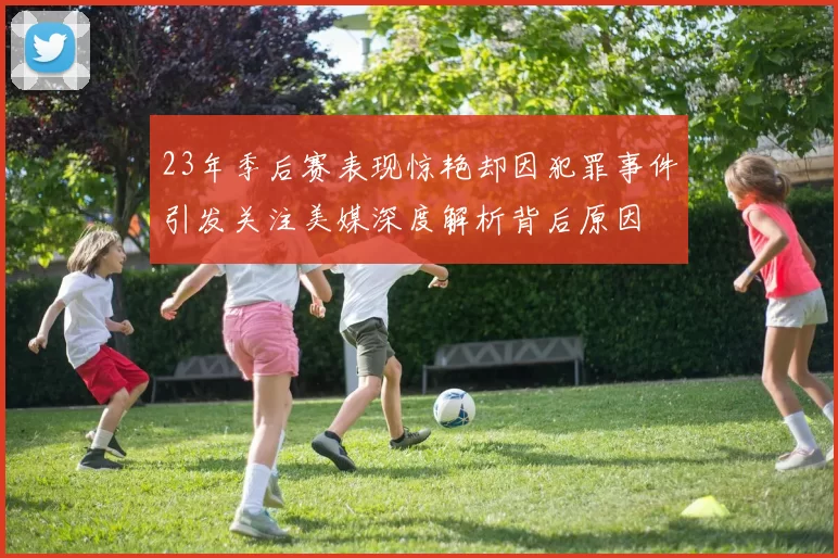 23年季后赛表现惊艳却因犯罪事件引发关注美媒深度解析背后原因