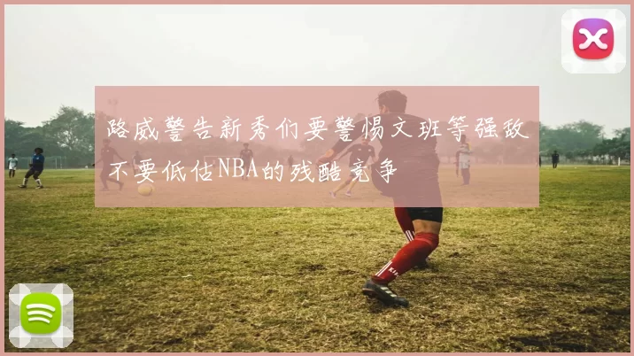 路威警告新秀们要警惕文班等强敌不要低估NBA的残酷竞争