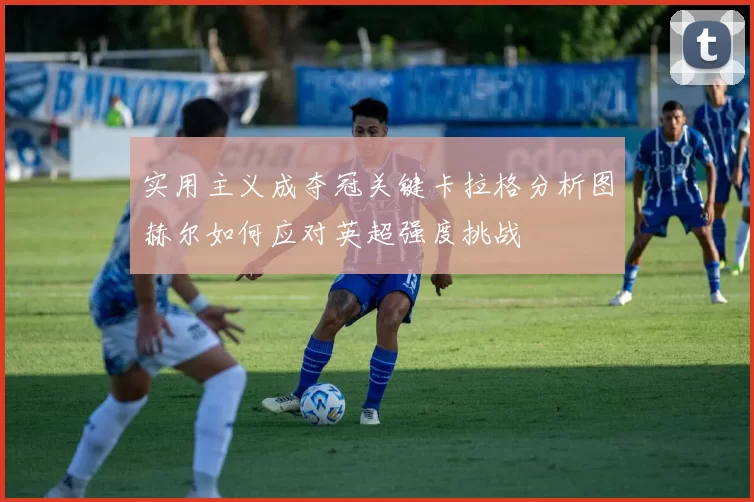 实用主义成夺冠关键卡拉格分析图赫尔如何应对英超强度挑战