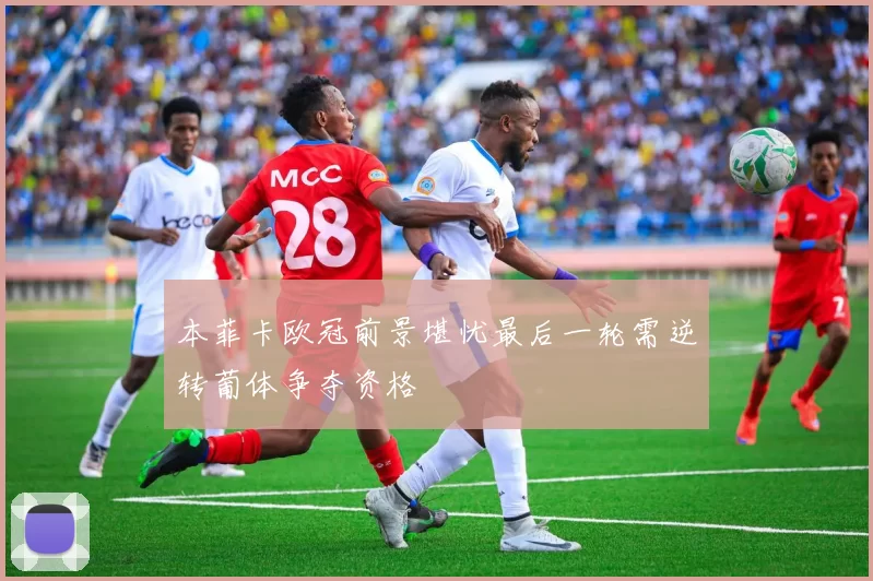 本菲卡欧冠前景堪忧最后一轮需逆转葡体争夺资格