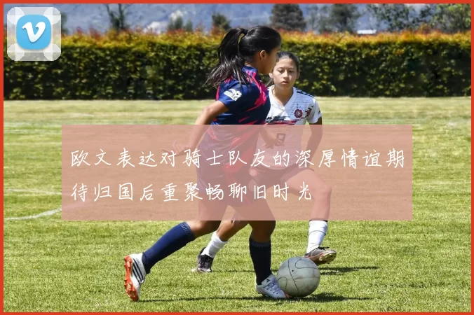 欧文表达对骑士队友的深厚情谊期待归国后重聚畅聊旧时光