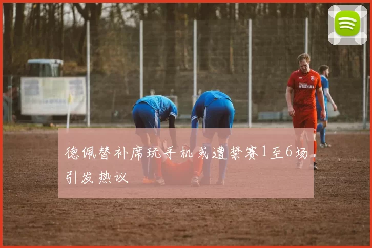 德佩替补席玩手机或遭禁赛1至6场引发热议