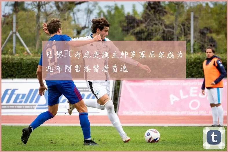 巴黎FC考虑更换主帅罗塞尼尔成为孔布阿雷接替者首选