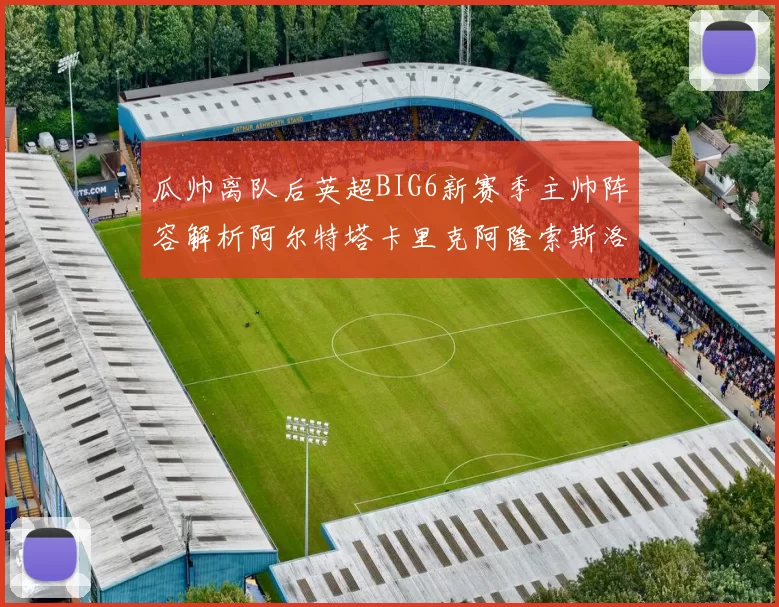 瓜帅离队后英超BIG6新赛季主帅阵容解析阿尔特塔卡里克阿隆索斯洛特的挑战与机遇