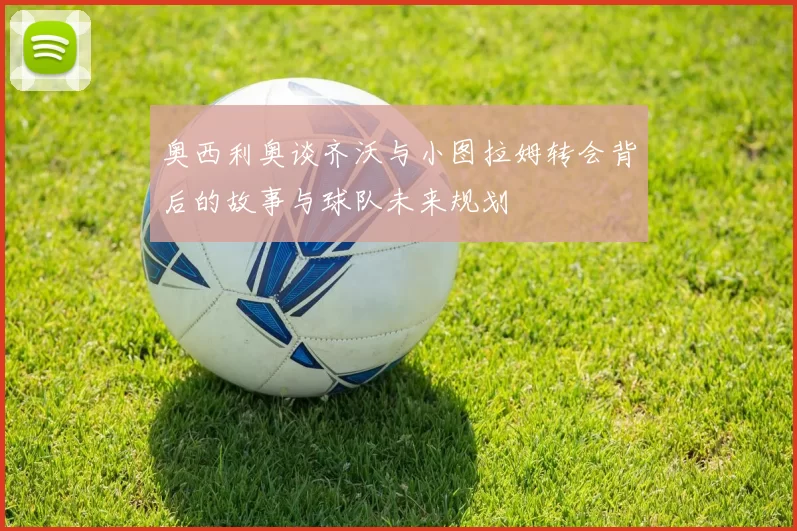 奥西利奥谈齐沃与小图拉姆转会背后的故事与球队未来规划