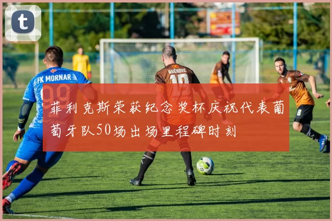菲利克斯荣获纪念奖杯庆祝代表葡萄牙队50场出场里程碑时刻