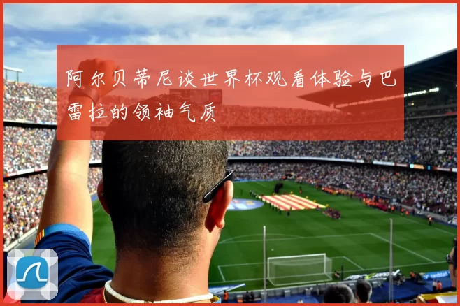 阿尔贝蒂尼谈世界杯观看体验与巴雷拉的领袖气质
