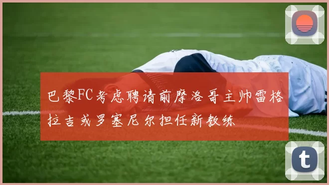 巴黎FC考虑聘请前摩洛哥主帅雷格拉吉或罗塞尼尔担任新教练