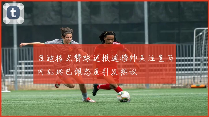 吕迪格点赞球迷报道穆帅关注皇马内乱姆巴佩态度引发热议
