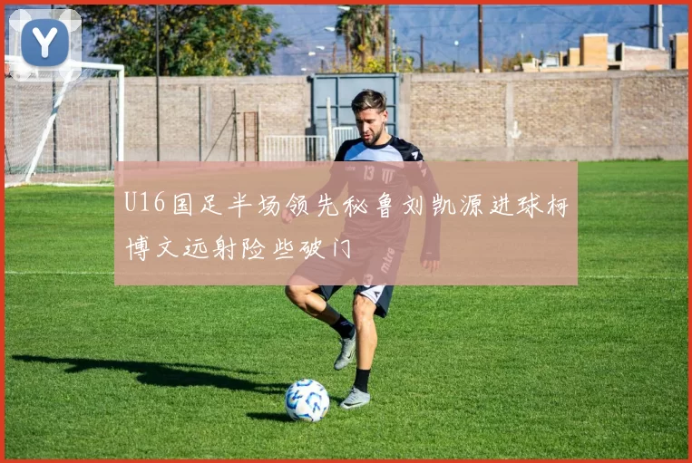U16国足半场领先秘鲁刘凯源进球柯博文远射险些破门