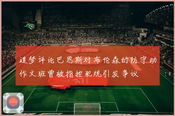 追梦评论巴恩斯对布伦森的防守动作文班曾被指控犯规引发争议