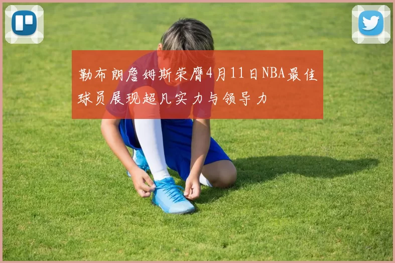勒布朗詹姆斯荣膺4月11日NBA最佳球员展现超凡实力与领导力