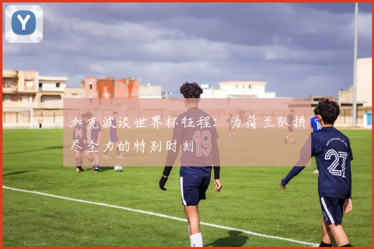 加克波谈世界杯征程:为荷兰队拼尽全力的特别时刻