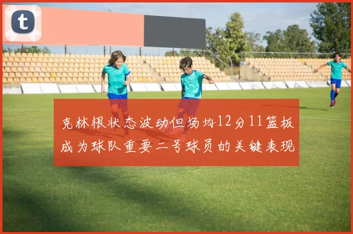 克林根状态波动但场均12分11篮板成为球队重要二号球员的关键表现